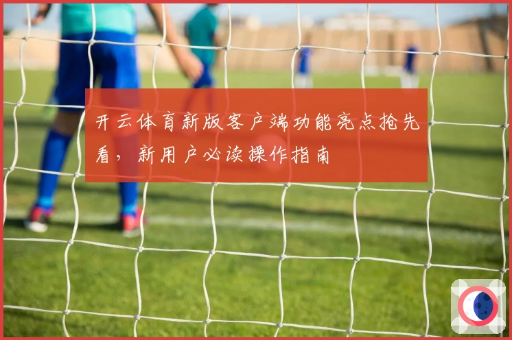 开云体育新版客户端功能亮点抢先看，新用户必读操作指南